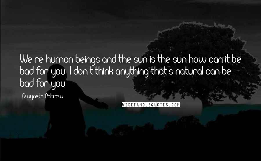 Gwyneth Paltrow Quotes: We're human beings and the sun is the sun-how can it be bad for you? I don't think anything that's natural can be bad for you