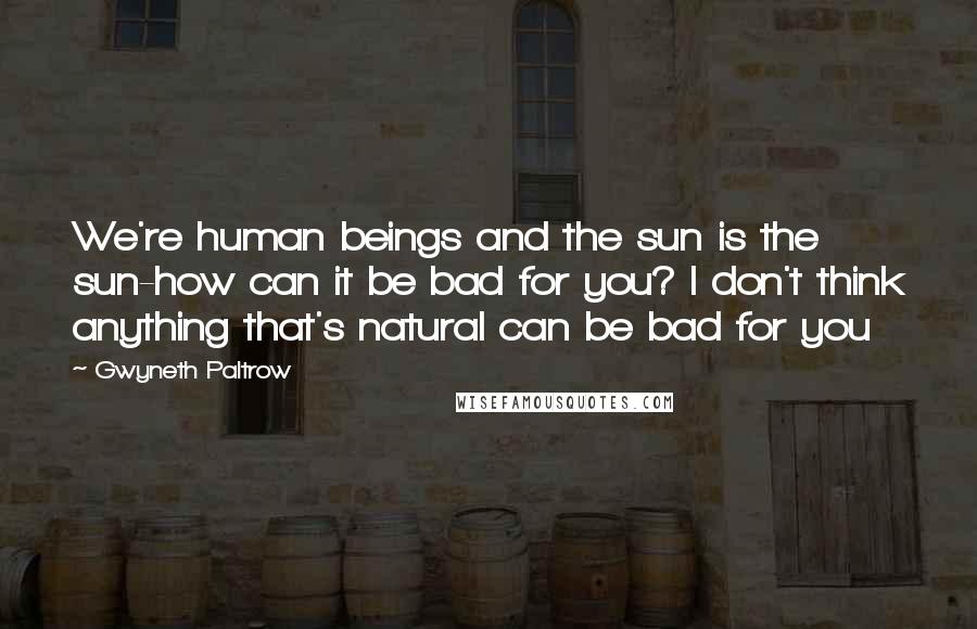 Gwyneth Paltrow Quotes: We're human beings and the sun is the sun-how can it be bad for you? I don't think anything that's natural can be bad for you