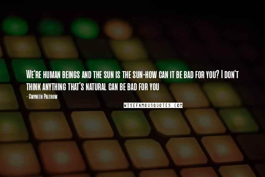 Gwyneth Paltrow Quotes: We're human beings and the sun is the sun-how can it be bad for you? I don't think anything that's natural can be bad for you