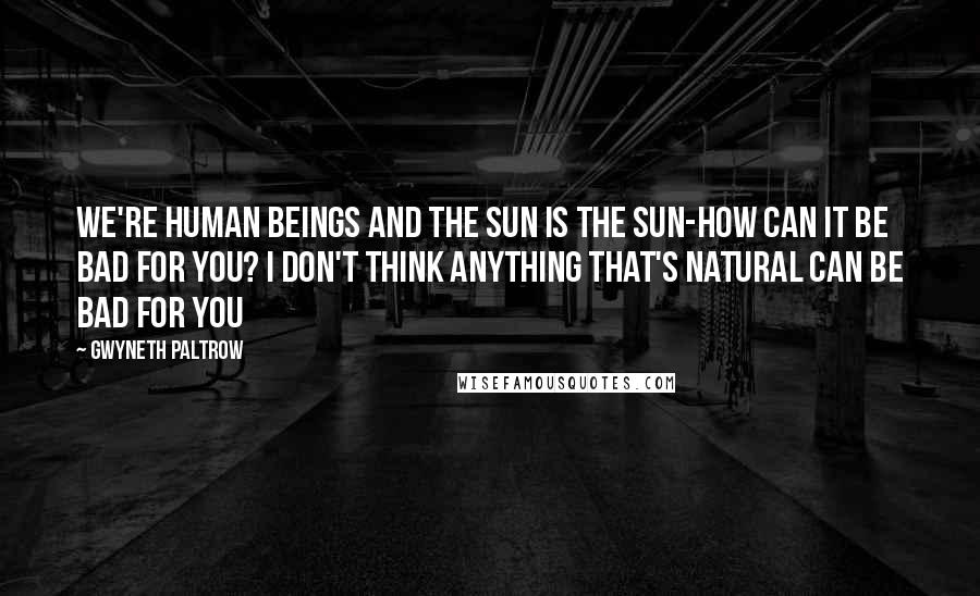 Gwyneth Paltrow Quotes: We're human beings and the sun is the sun-how can it be bad for you? I don't think anything that's natural can be bad for you