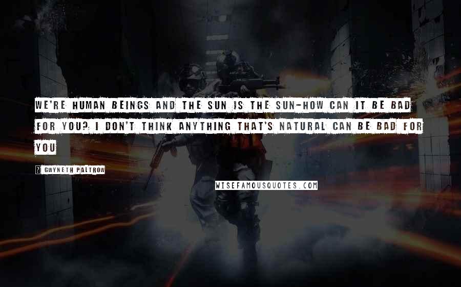 Gwyneth Paltrow Quotes: We're human beings and the sun is the sun-how can it be bad for you? I don't think anything that's natural can be bad for you