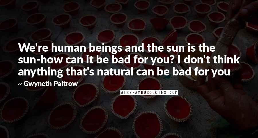 Gwyneth Paltrow Quotes: We're human beings and the sun is the sun-how can it be bad for you? I don't think anything that's natural can be bad for you