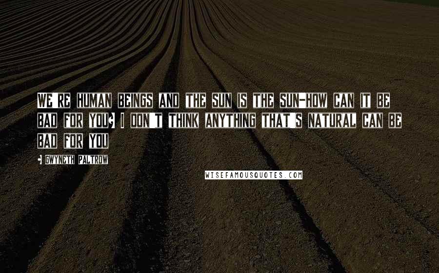 Gwyneth Paltrow Quotes: We're human beings and the sun is the sun-how can it be bad for you? I don't think anything that's natural can be bad for you