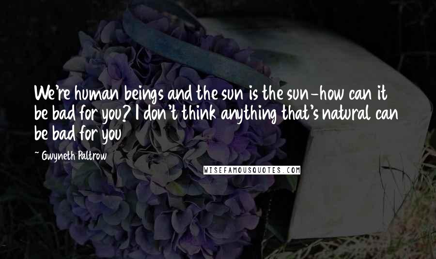 Gwyneth Paltrow Quotes: We're human beings and the sun is the sun-how can it be bad for you? I don't think anything that's natural can be bad for you