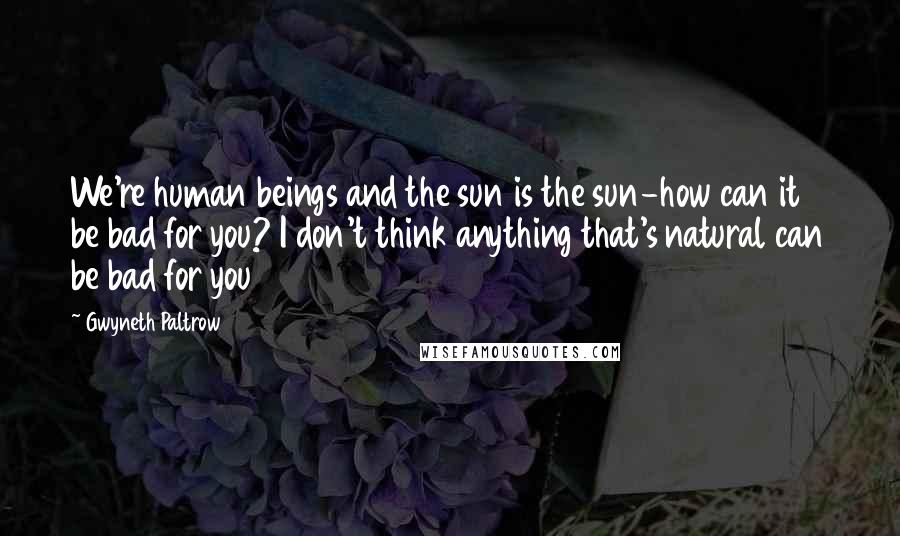 Gwyneth Paltrow Quotes: We're human beings and the sun is the sun-how can it be bad for you? I don't think anything that's natural can be bad for you