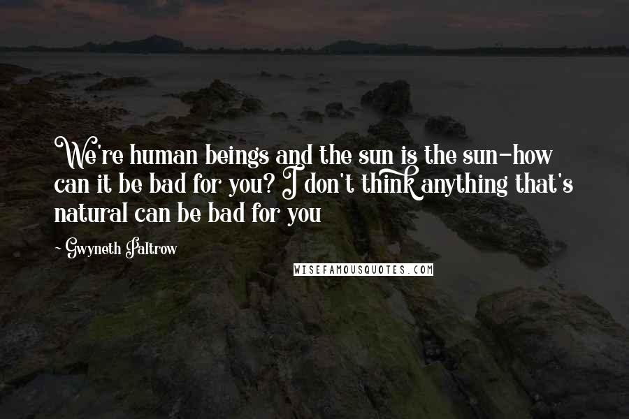 Gwyneth Paltrow Quotes: We're human beings and the sun is the sun-how can it be bad for you? I don't think anything that's natural can be bad for you