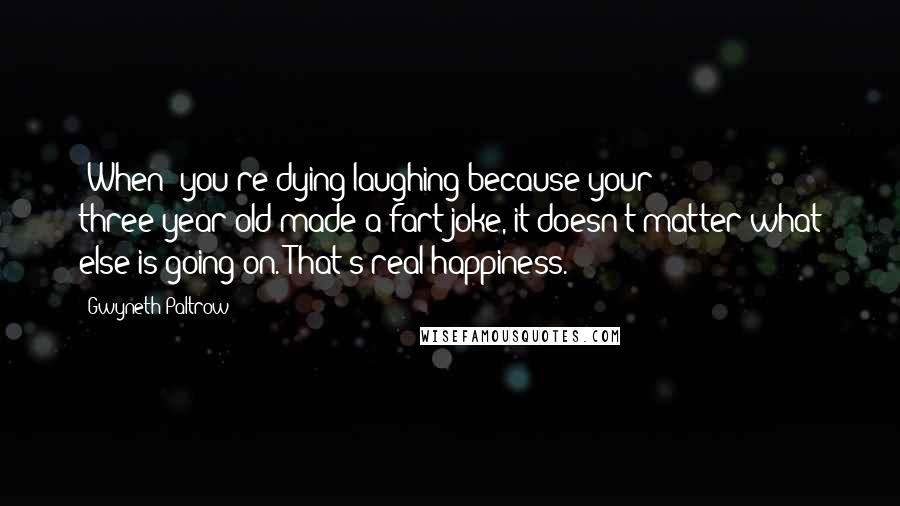 Gwyneth Paltrow Quotes: [When] you're dying laughing because your three-year-old made a fart joke, it doesn't matter what else is going on. That's real happiness.