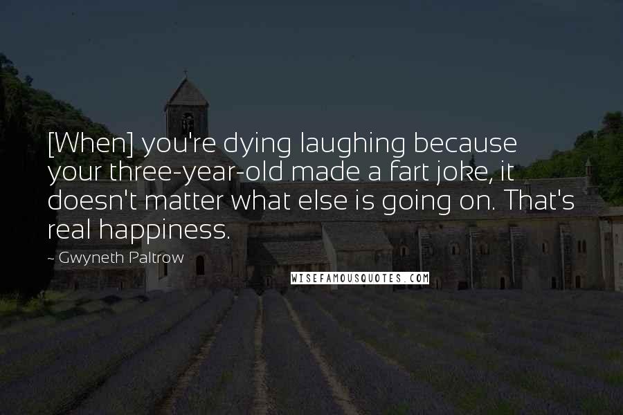 Gwyneth Paltrow Quotes: [When] you're dying laughing because your three-year-old made a fart joke, it doesn't matter what else is going on. That's real happiness.