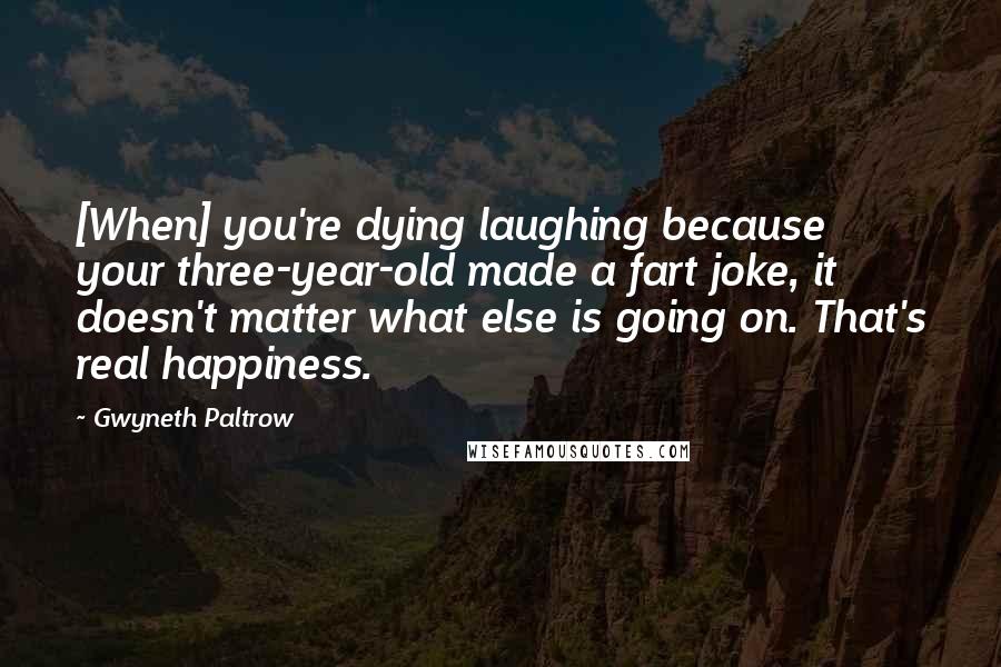 Gwyneth Paltrow Quotes: [When] you're dying laughing because your three-year-old made a fart joke, it doesn't matter what else is going on. That's real happiness.