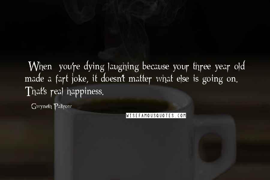 Gwyneth Paltrow Quotes: [When] you're dying laughing because your three-year-old made a fart joke, it doesn't matter what else is going on. That's real happiness.