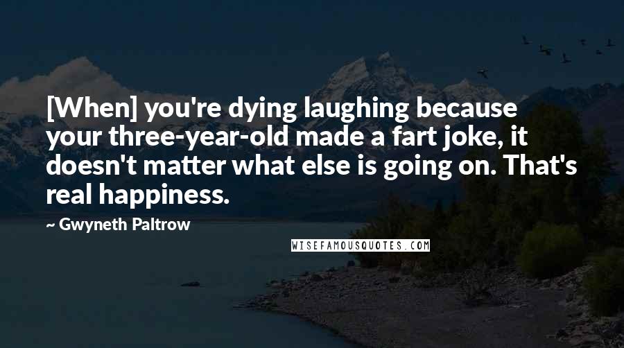 Gwyneth Paltrow Quotes: [When] you're dying laughing because your three-year-old made a fart joke, it doesn't matter what else is going on. That's real happiness.