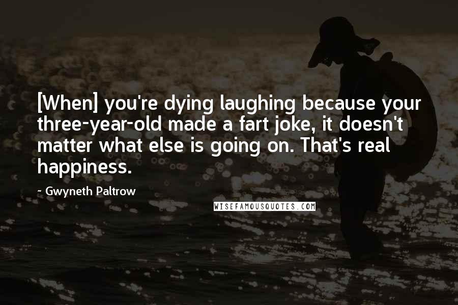 Gwyneth Paltrow Quotes: [When] you're dying laughing because your three-year-old made a fart joke, it doesn't matter what else is going on. That's real happiness.