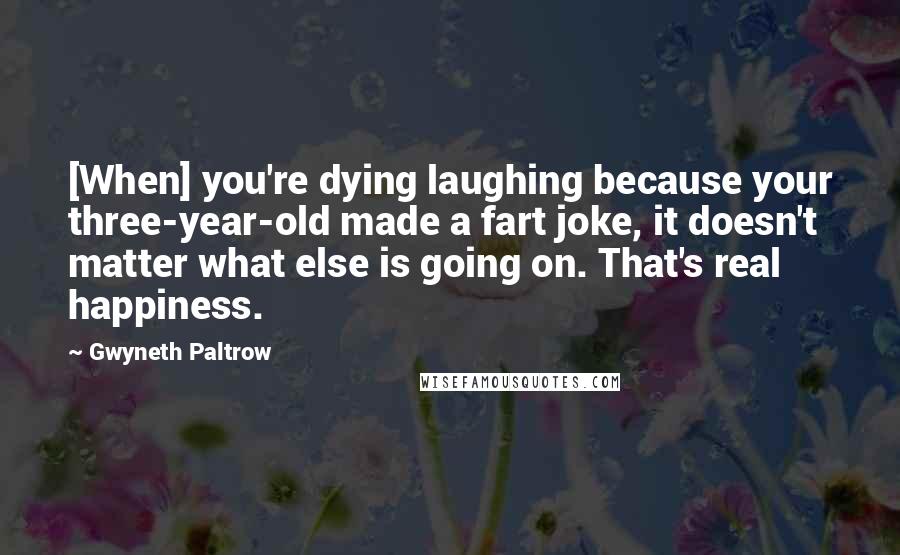 Gwyneth Paltrow Quotes: [When] you're dying laughing because your three-year-old made a fart joke, it doesn't matter what else is going on. That's real happiness.