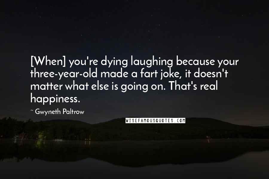 Gwyneth Paltrow Quotes: [When] you're dying laughing because your three-year-old made a fart joke, it doesn't matter what else is going on. That's real happiness.