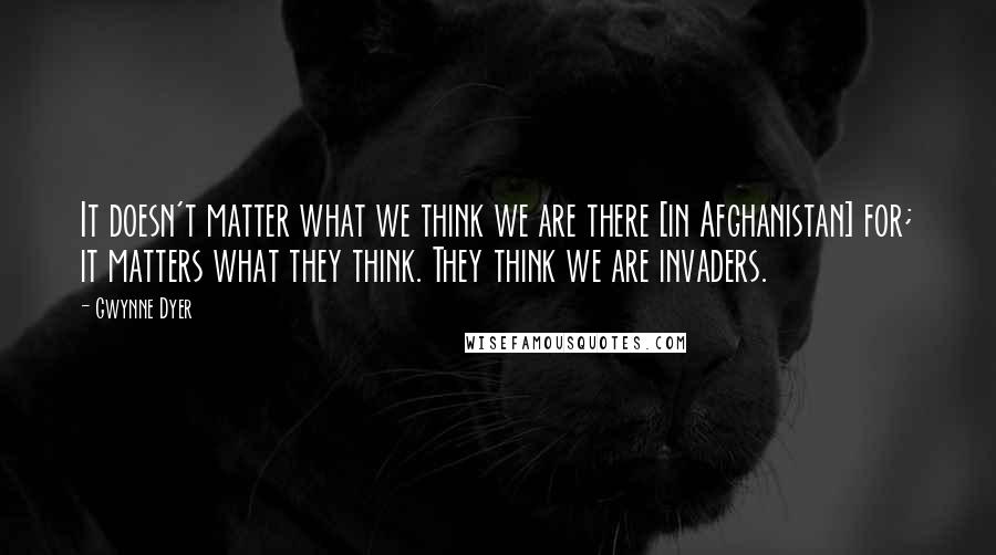 Gwynne Dyer Quotes: It doesn't matter what we think we are there [in Afghanistan] for; it matters what they think. They think we are invaders.