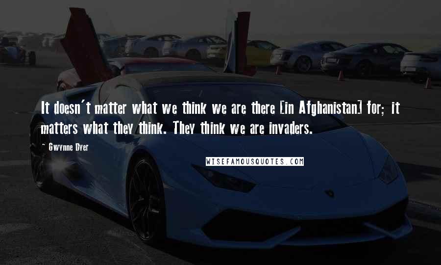 Gwynne Dyer Quotes: It doesn't matter what we think we are there [in Afghanistan] for; it matters what they think. They think we are invaders.