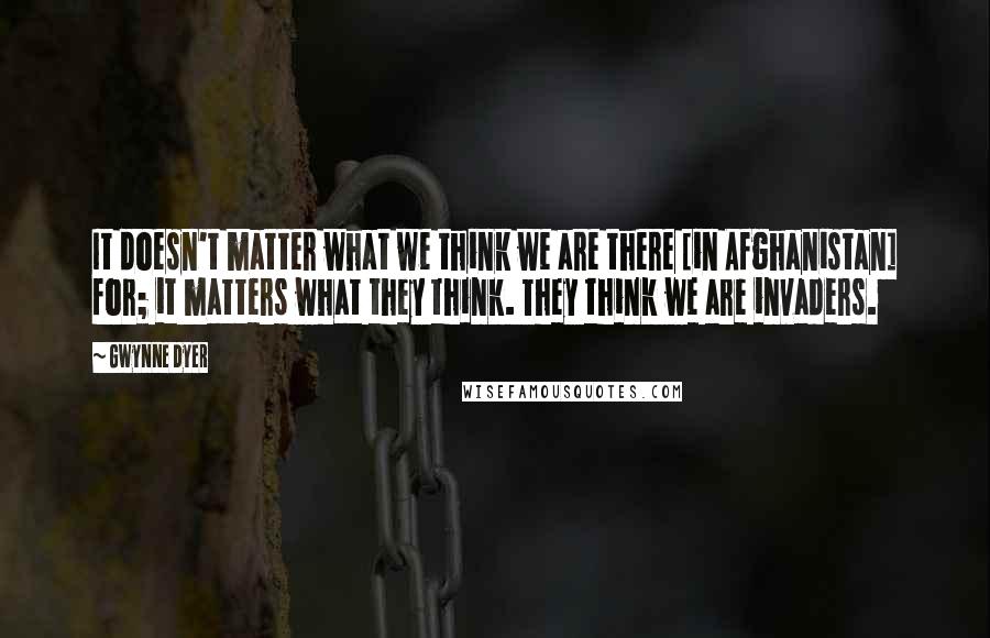 Gwynne Dyer Quotes: It doesn't matter what we think we are there [in Afghanistan] for; it matters what they think. They think we are invaders.