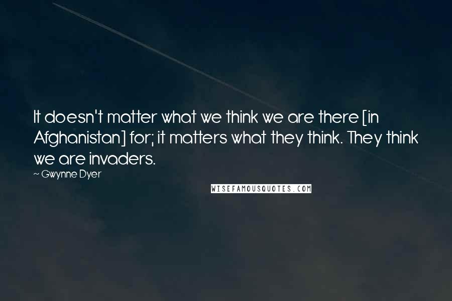 Gwynne Dyer Quotes: It doesn't matter what we think we are there [in Afghanistan] for; it matters what they think. They think we are invaders.