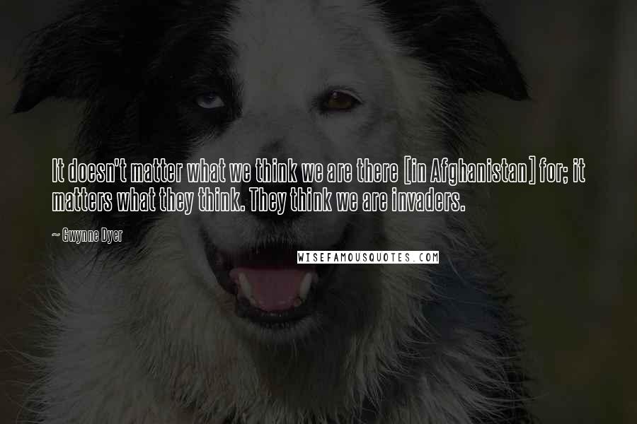 Gwynne Dyer Quotes: It doesn't matter what we think we are there [in Afghanistan] for; it matters what they think. They think we are invaders.