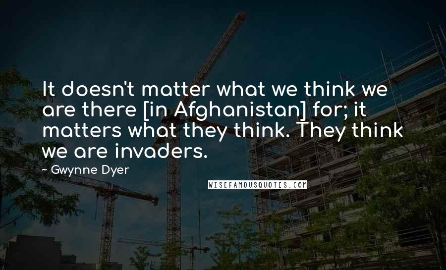 Gwynne Dyer Quotes: It doesn't matter what we think we are there [in Afghanistan] for; it matters what they think. They think we are invaders.