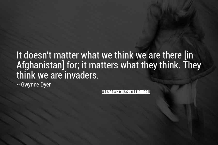 Gwynne Dyer Quotes: It doesn't matter what we think we are there [in Afghanistan] for; it matters what they think. They think we are invaders.