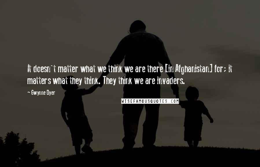 Gwynne Dyer Quotes: It doesn't matter what we think we are there [in Afghanistan] for; it matters what they think. They think we are invaders.