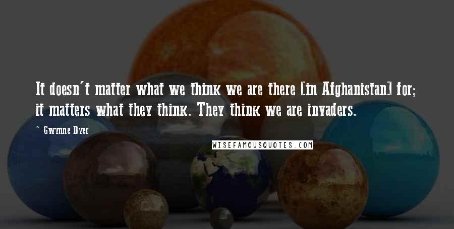 Gwynne Dyer Quotes: It doesn't matter what we think we are there [in Afghanistan] for; it matters what they think. They think we are invaders.