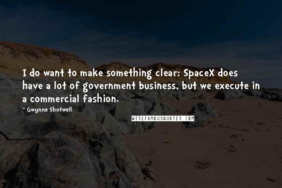 Gwynne Shotwell Quotes: I do want to make something clear: SpaceX does have a lot of government business, but we execute in a commercial fashion.