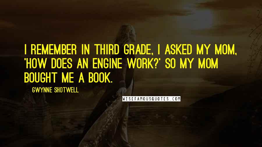 Gwynne Shotwell Quotes: I remember in third grade, I asked my mom, 'How does an engine work?' So my mom bought me a book.