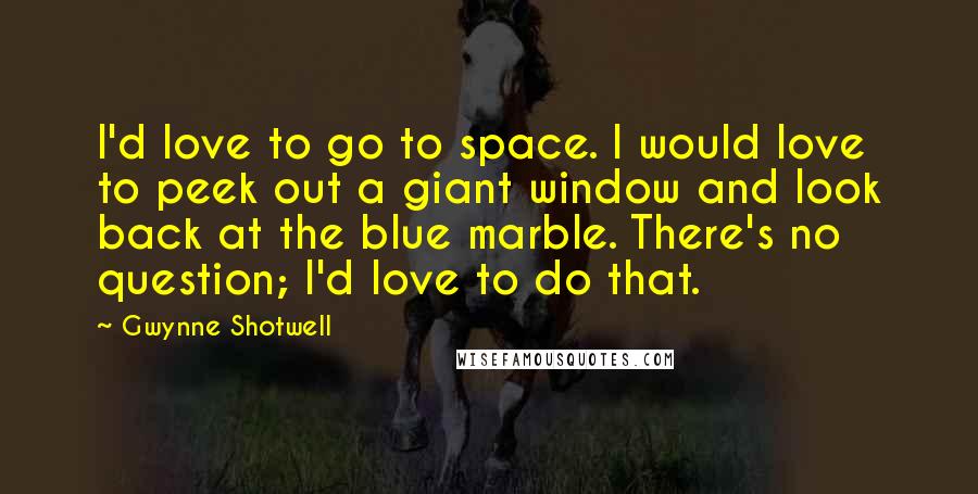 Gwynne Shotwell Quotes: I'd love to go to space. I would love to peek out a giant window and look back at the blue marble. There's no question; I'd love to do that.