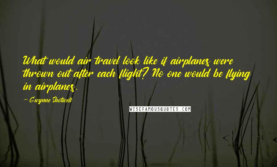 Gwynne Shotwell Quotes: What would air travel look like if airplanes were thrown out after each flight? No one would be flying in airplanes.