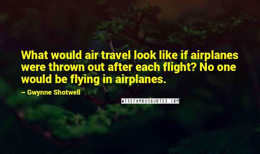 Gwynne Shotwell Quotes: What would air travel look like if airplanes were thrown out after each flight? No one would be flying in airplanes.
