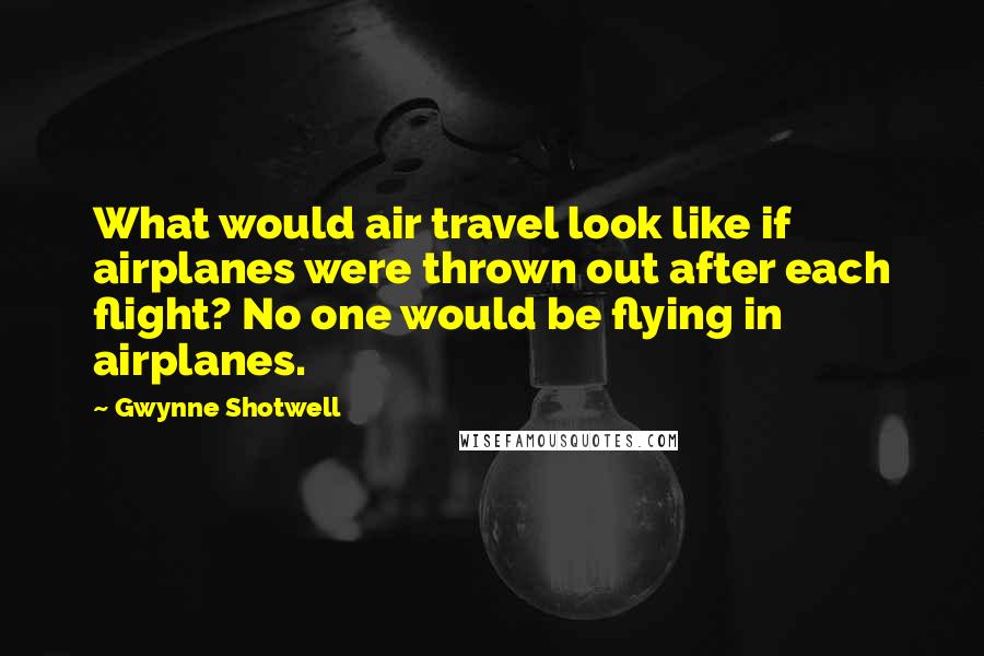 Gwynne Shotwell Quotes: What would air travel look like if airplanes were thrown out after each flight? No one would be flying in airplanes.