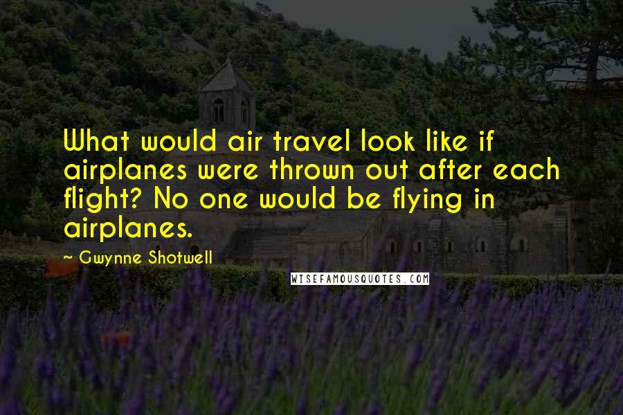 Gwynne Shotwell Quotes: What would air travel look like if airplanes were thrown out after each flight? No one would be flying in airplanes.