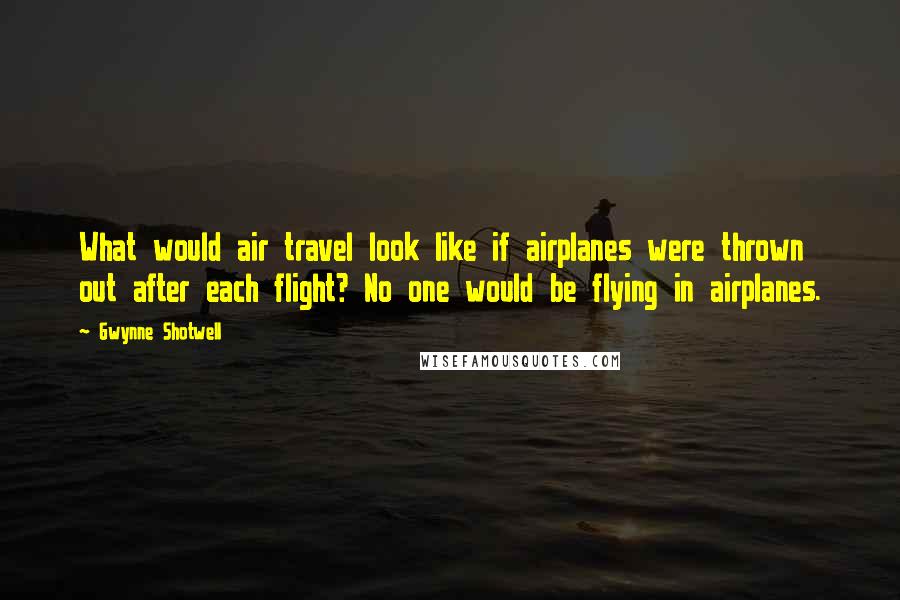 Gwynne Shotwell Quotes: What would air travel look like if airplanes were thrown out after each flight? No one would be flying in airplanes.