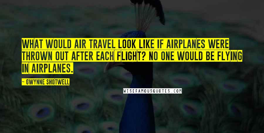 Gwynne Shotwell Quotes: What would air travel look like if airplanes were thrown out after each flight? No one would be flying in airplanes.