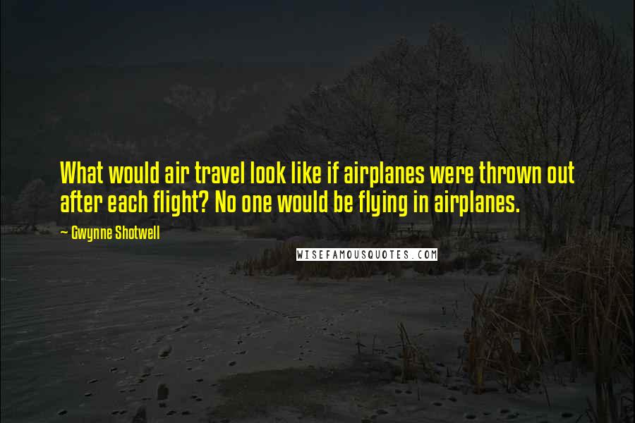 Gwynne Shotwell Quotes: What would air travel look like if airplanes were thrown out after each flight? No one would be flying in airplanes.