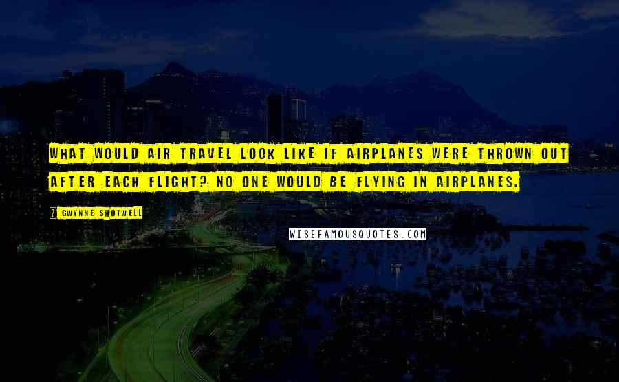 Gwynne Shotwell Quotes: What would air travel look like if airplanes were thrown out after each flight? No one would be flying in airplanes.