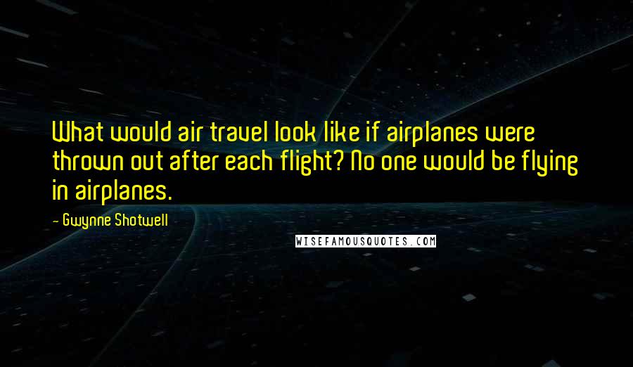 Gwynne Shotwell Quotes: What would air travel look like if airplanes were thrown out after each flight? No one would be flying in airplanes.