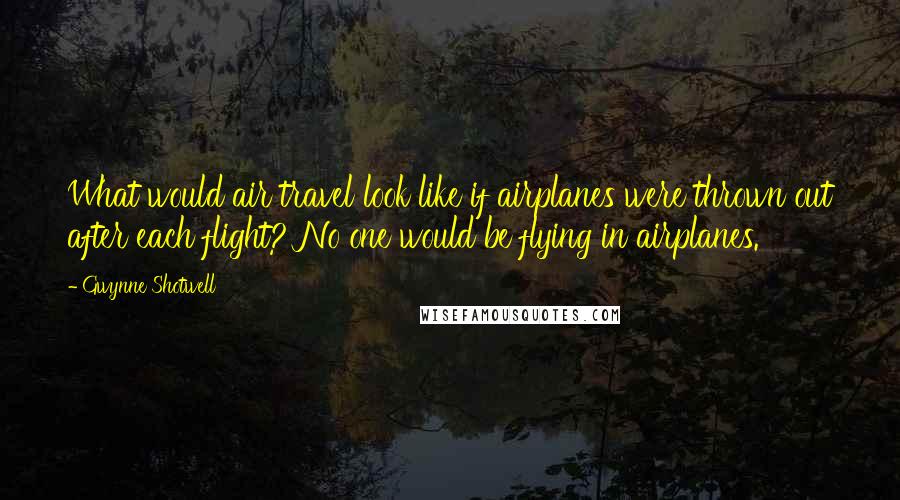 Gwynne Shotwell Quotes: What would air travel look like if airplanes were thrown out after each flight? No one would be flying in airplanes.