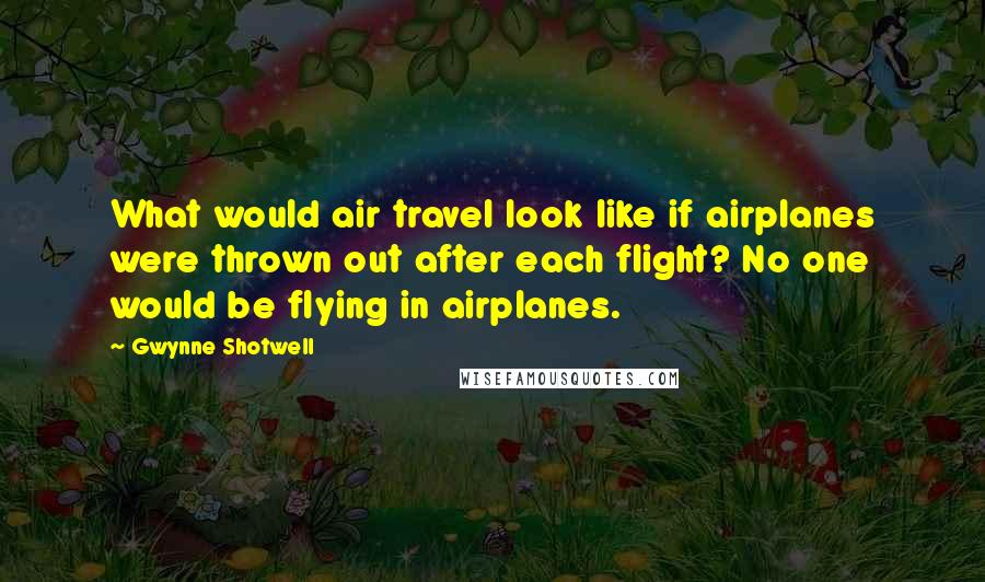 Gwynne Shotwell Quotes: What would air travel look like if airplanes were thrown out after each flight? No one would be flying in airplanes.