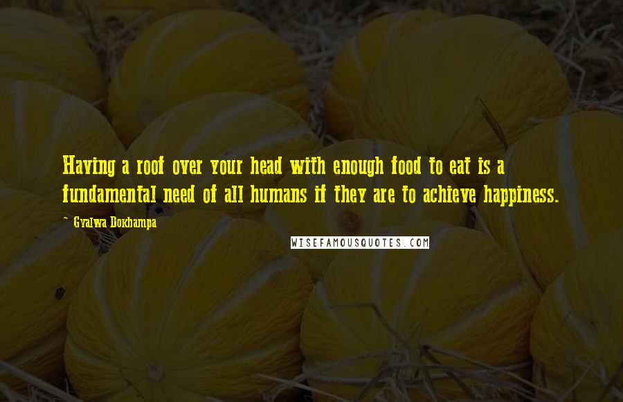 Gyalwa Dokhampa Quotes: Having a roof over your head with enough food to eat is a fundamental need of all humans if they are to achieve happiness.