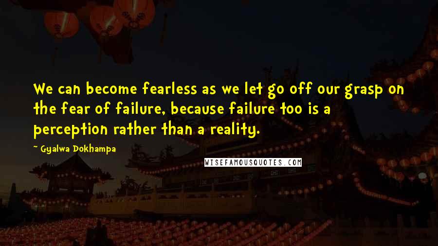 Gyalwa Dokhampa Quotes: We can become fearless as we let go off our grasp on the fear of failure, because failure too is a perception rather than a reality.