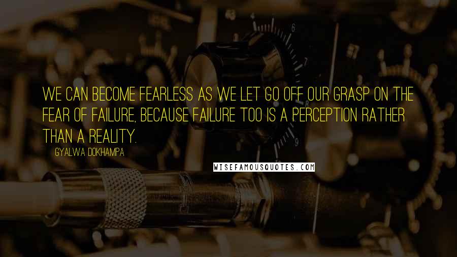 Gyalwa Dokhampa Quotes: We can become fearless as we let go off our grasp on the fear of failure, because failure too is a perception rather than a reality.