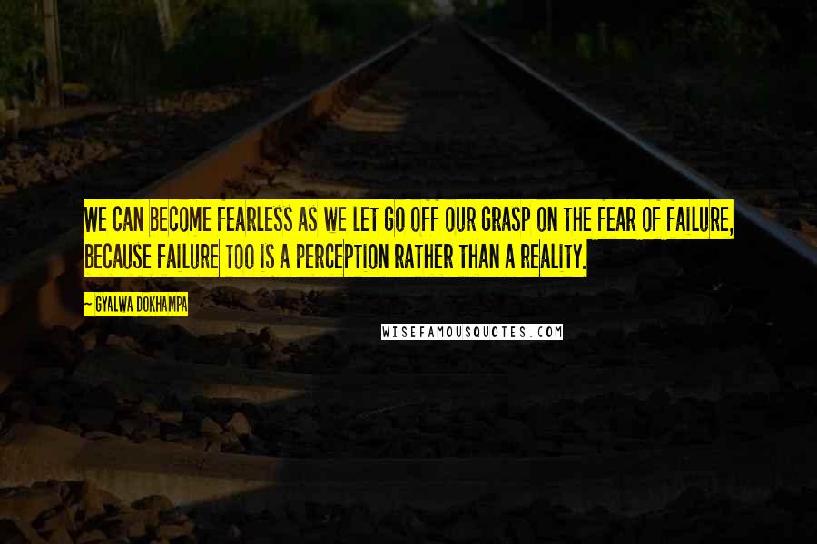 Gyalwa Dokhampa Quotes: We can become fearless as we let go off our grasp on the fear of failure, because failure too is a perception rather than a reality.