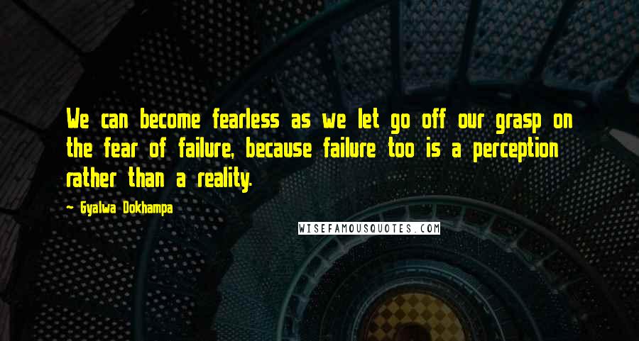 Gyalwa Dokhampa Quotes: We can become fearless as we let go off our grasp on the fear of failure, because failure too is a perception rather than a reality.