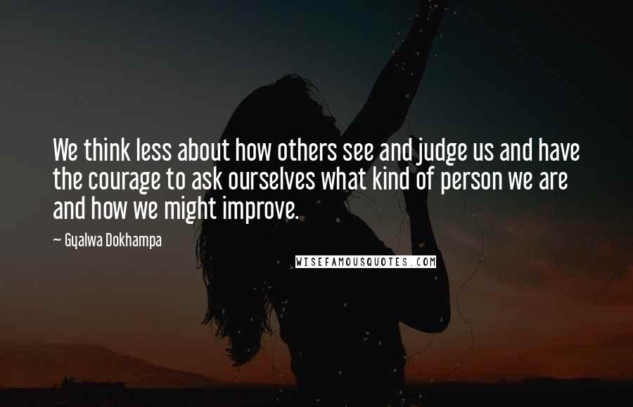 Gyalwa Dokhampa Quotes: We think less about how others see and judge us and have the courage to ask ourselves what kind of person we are and how we might improve.