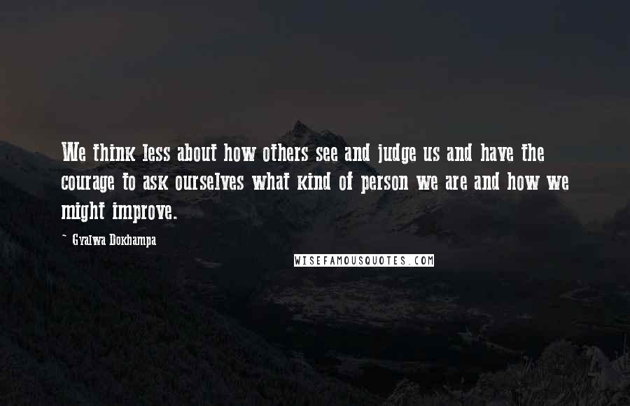 Gyalwa Dokhampa Quotes: We think less about how others see and judge us and have the courage to ask ourselves what kind of person we are and how we might improve.