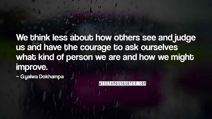 Gyalwa Dokhampa Quotes: We think less about how others see and judge us and have the courage to ask ourselves what kind of person we are and how we might improve.