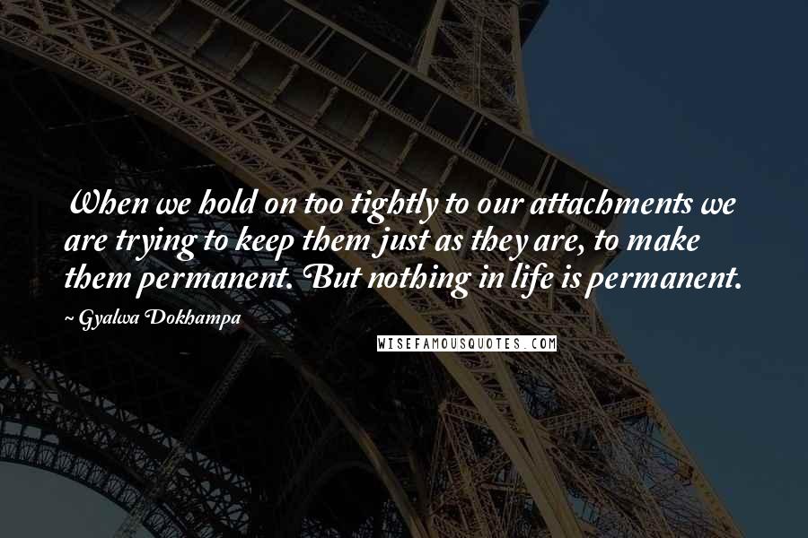 Gyalwa Dokhampa Quotes: When we hold on too tightly to our attachments we are trying to keep them just as they are, to make them permanent. But nothing in life is permanent.